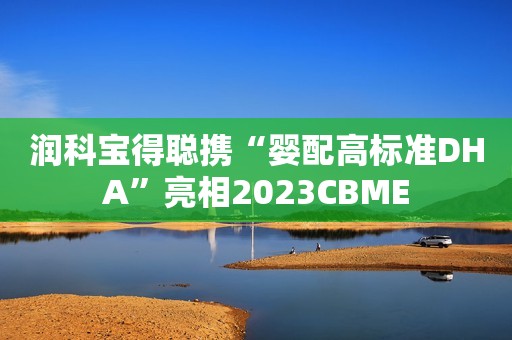 润科宝得聪携“婴配高标准DHA”亮相2023CBME