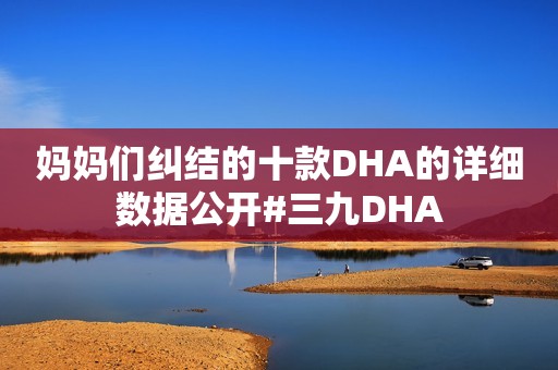 妈妈们纠结的十款DHA的详细数据公开#三九DHA