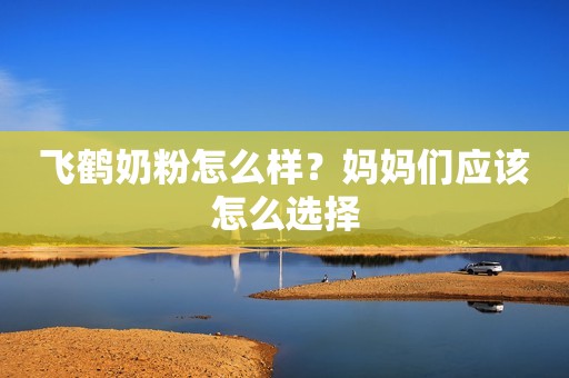 飞鹤奶粉怎么样？妈妈们应该怎么选择