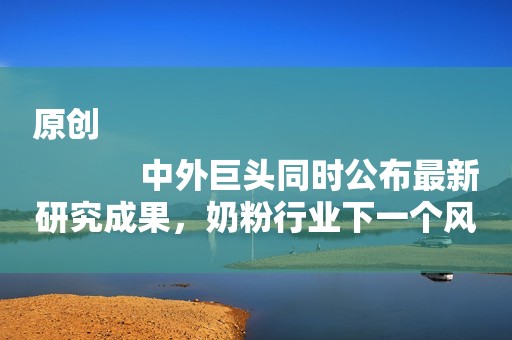原创
            中外巨头同时公布最新研究成果，奶粉行业下一个风口在哪