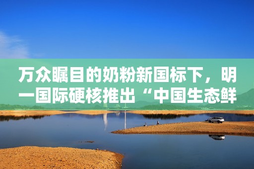 万众瞩目的奶粉新国标下，明一国际硬核推出“中国生态鲜奶粉”