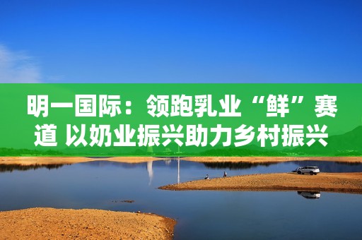 明一国际：领跑乳业“鲜”赛道 以奶业振兴助力乡村振兴