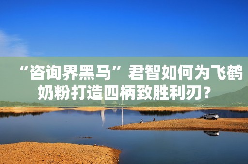 “咨询界黑马”君智如何为飞鹤奶粉打造四柄致胜利刃？