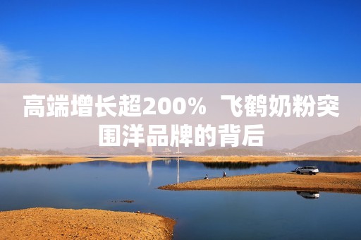 高端增长超200%  飞鹤奶粉突围洋品牌的背后