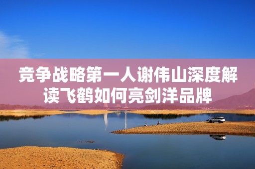 竞争战略第一人谢伟山深度解读飞鹤如何亮剑洋品牌