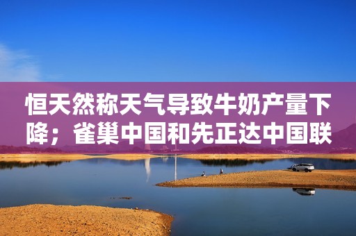 恒天然称天气导致牛奶产量下降；雀巢中国和先正达中国联手；贝因美注销儿童奶公司