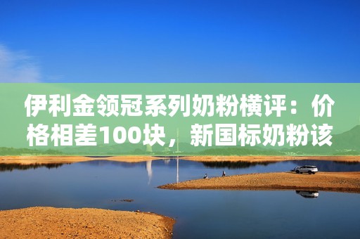 伊利金领冠系列奶粉横评：价格相差100块，新国标奶粉该选哪款？