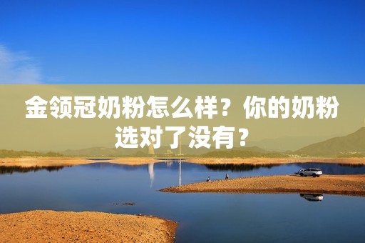 金领冠奶粉怎么样？你的奶粉选对了没有？