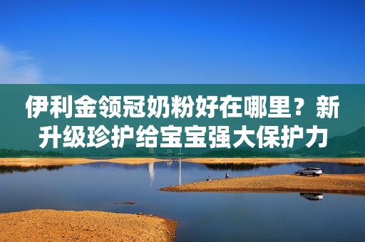 伊利金领冠奶粉好在哪里？新升级珍护给宝宝强大保护力