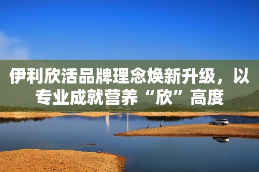 伊利欣活品牌理念焕新升级，以专业成就营养“欣”高度