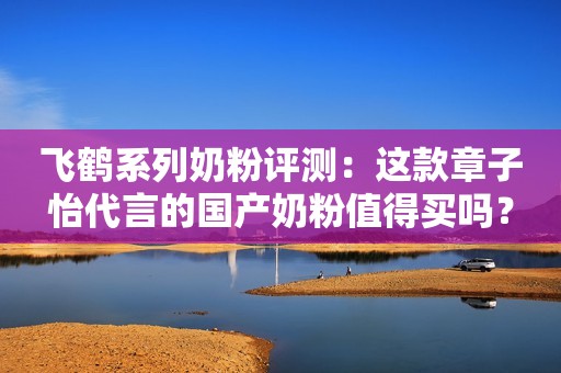 飞鹤系列奶粉评测：这款章子怡代言的国产奶粉值得买吗？