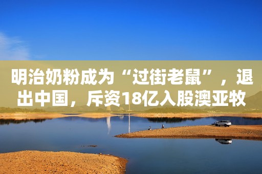 明治奶粉成为“过街老鼠”，退出中国，斥资18亿入股澳亚牧场！