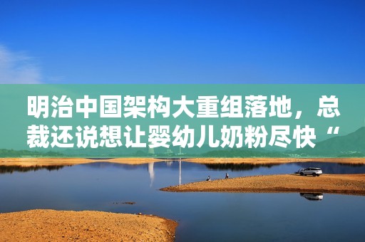 明治中国架构大重组落地，总裁还说想让婴幼儿奶粉尽快“回归”