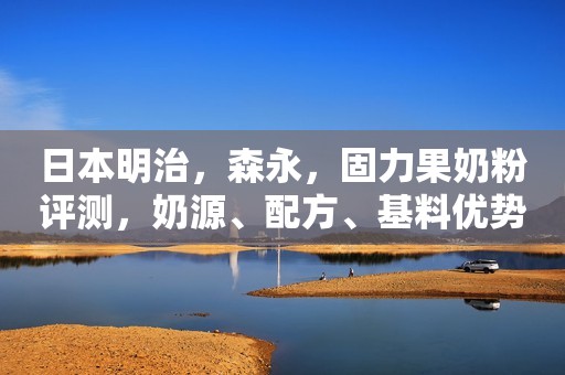 日本明治，森永，固力果奶粉评测，奶源、配方、基料优势在哪？