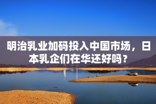 明治乳业加码投入中国市场，日本乳企们在华还好吗？