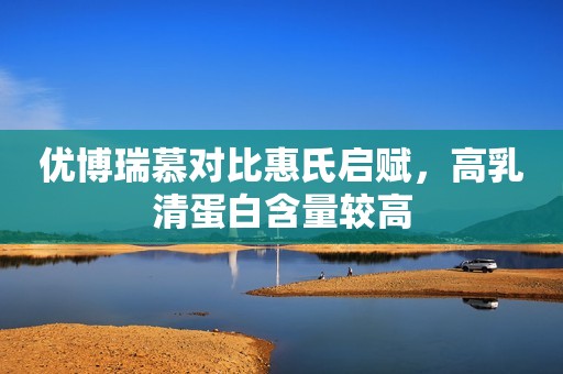 优博瑞慕对比惠氏启赋，高乳清蛋白含量较高