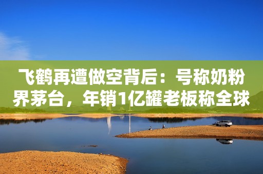 飞鹤再遭做空背后：号称奶粉界茅台，年销1亿罐老板称全球最贵