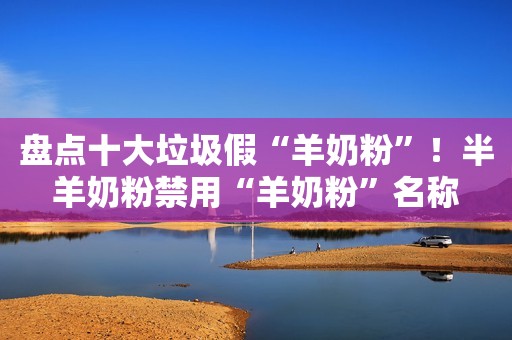 盘点十大垃圾假“羊奶粉”！半羊奶粉禁用“羊奶粉”名称