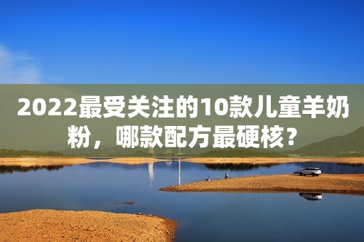 2022最受关注的10款儿童羊奶粉，哪款配方最硬核？