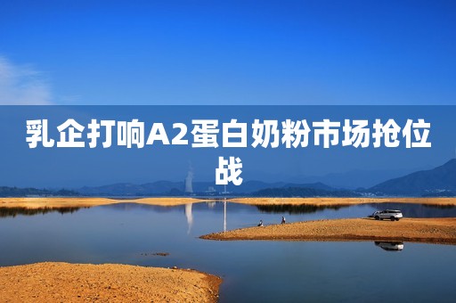 乳企打响A2蛋白奶粉市场抢位战
