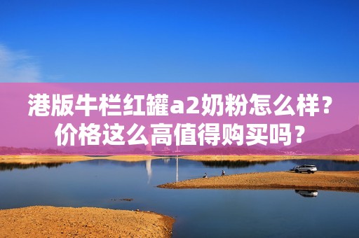 港版牛栏红罐a2奶粉怎么样？价格这么高值得购买吗？