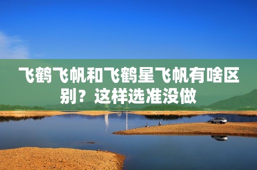飞鹤飞帆和飞鹤星飞帆有啥区别？这样选准没做