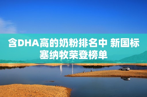 含DHA高的奶粉排名中 新国标塞纳牧荣登榜单
