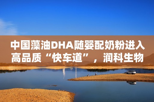 中国藻油DHA随婴配奶粉进入高品质“快车道”，润科生物凭何征服国内90%乳企