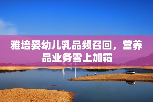 雅培婴幼儿乳品频召回，营养品业务雪上加霜