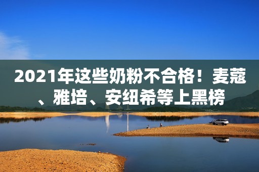 2021年这些奶粉不合格！麦蔻、雅培、安纽希等上黑榜