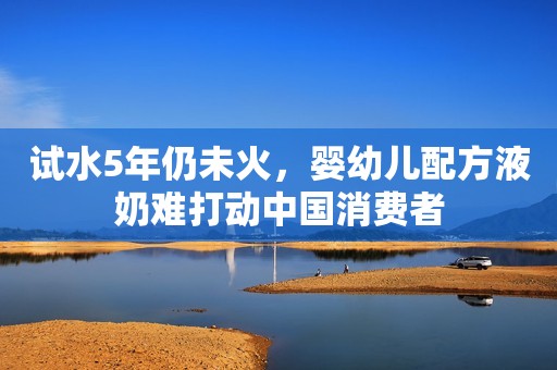 试水5年仍未火，婴幼儿配方液奶难打动中国消费者