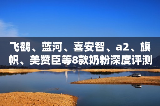 飞鹤、蓝河、喜安智、a2、旗帜、美赞臣等8款奶粉深度评测