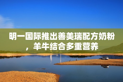 明一国际推出善美瑞配方奶粉，羊牛结合多重营养