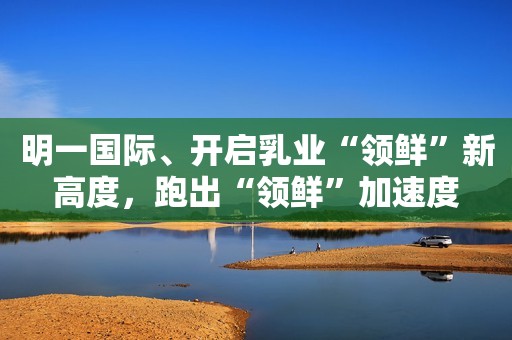 明一国际、开启乳业“领鲜”新高度，跑出“领鲜”加速度