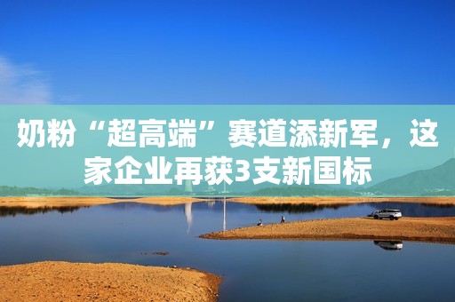 奶粉“超高端”赛道添新军，这家企业再获3支新国标