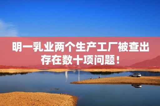 明一乳业两个生产工厂被查出存在数十项问题！