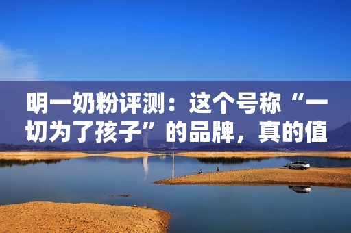 明一奶粉评测：这个号称“一切为了孩子”的品牌，真的值得买吗？