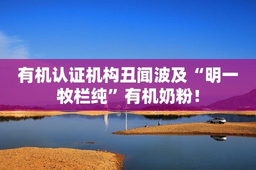 有机认证机构丑闻波及“明一牧栏纯”有机奶粉！