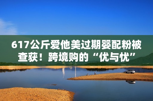 617公斤爱他美过期婴配粉被查获！跨境购的“优与忧”
