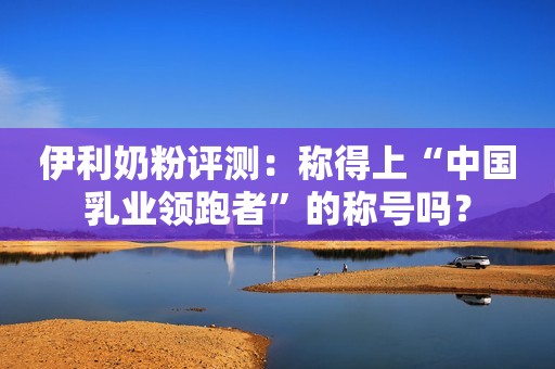 伊利奶粉评测：称得上“中国乳业领跑者”的称号吗？