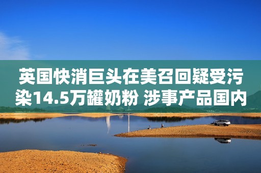 英国快消巨头在美召回疑受污染14.5万罐奶粉 涉事产品国内有吗？