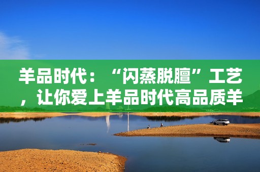 羊品时代：“闪蒸脱膻”工艺，让你爱上羊品时代高品质羊奶粉