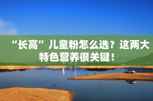 “长高”儿童粉怎么选？这两大特色营养很关键！