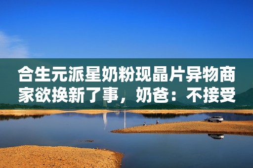 合生元派星奶粉现晶片异物商家欲换新了事，奶爸：不接受客服解释