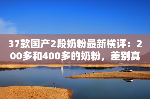 37款国产2段奶粉最新横评：200多和400多的奶粉，差别真的大吗？