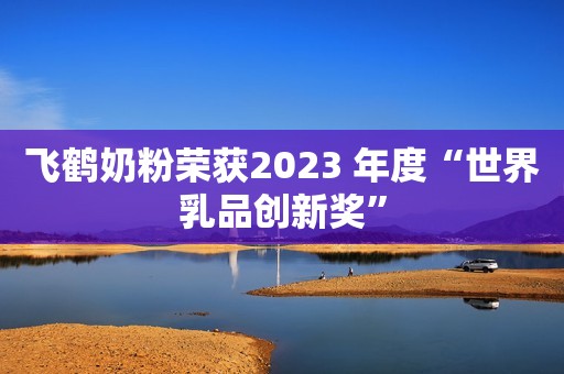 飞鹤奶粉荣获2023 年度“世界乳品创新奖”