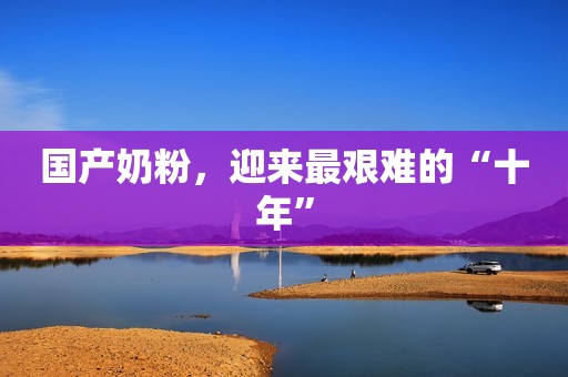 国产奶粉，迎来最艰难的“十年”