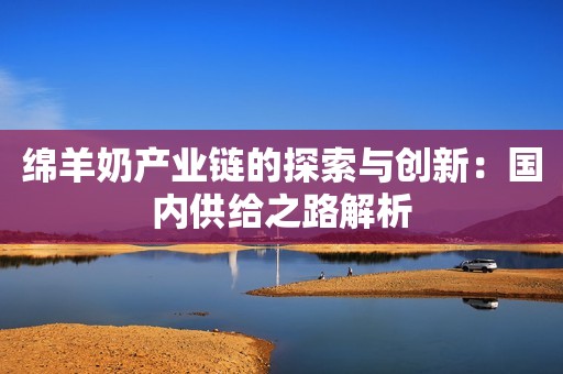 绵羊奶产业链的探索与创新：国内供给之路解析