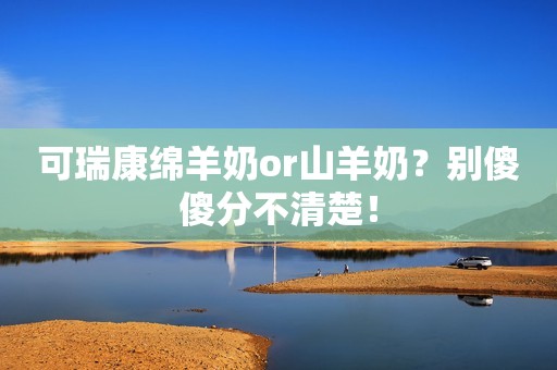 可瑞康绵羊奶or山羊奶？别傻傻分不清楚！