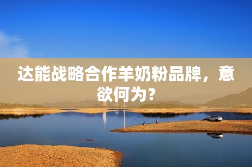 达能战略合作羊奶粉品牌，意欲何为？
